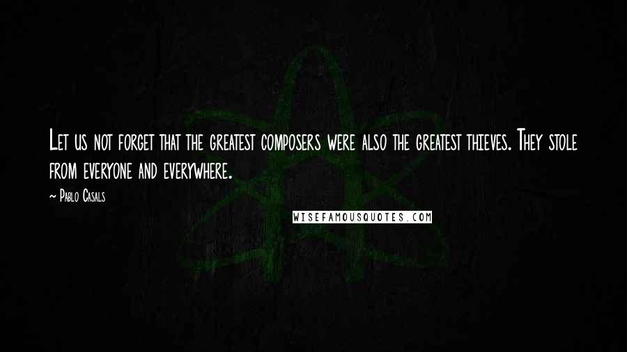 Pablo Casals Quotes: Let us not forget that the greatest composers were also the greatest thieves. They stole from everyone and everywhere.