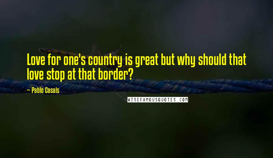 Pablo Casals Quotes: Love for one's country is great but why should that love stop at that border?