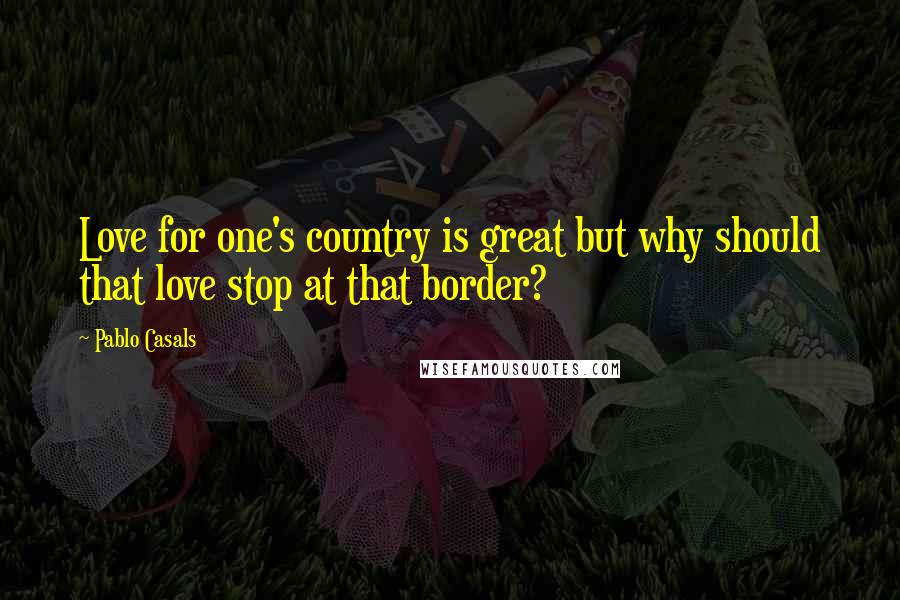 Pablo Casals Quotes: Love for one's country is great but why should that love stop at that border?