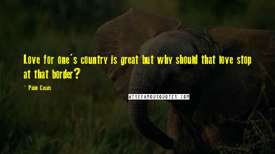 Pablo Casals Quotes: Love for one's country is great but why should that love stop at that border?