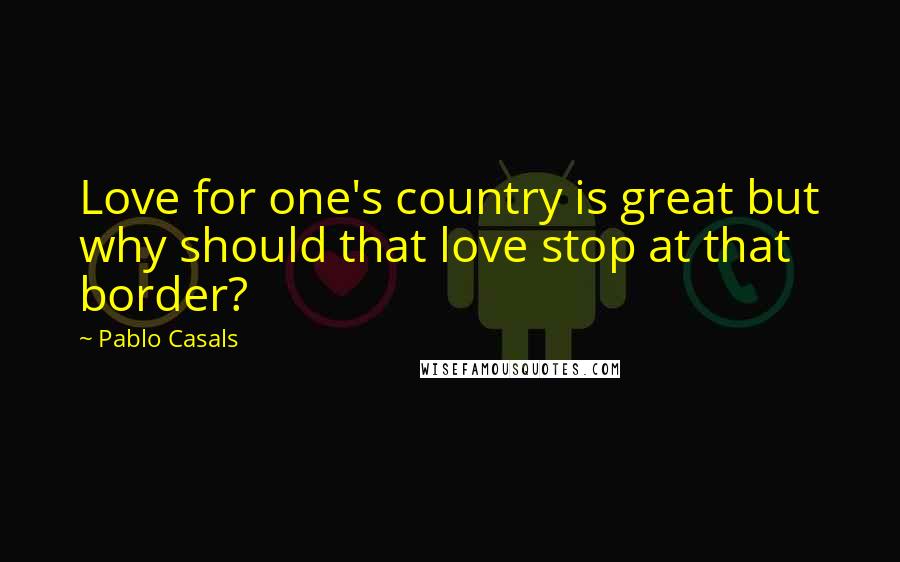 Pablo Casals Quotes: Love for one's country is great but why should that love stop at that border?
