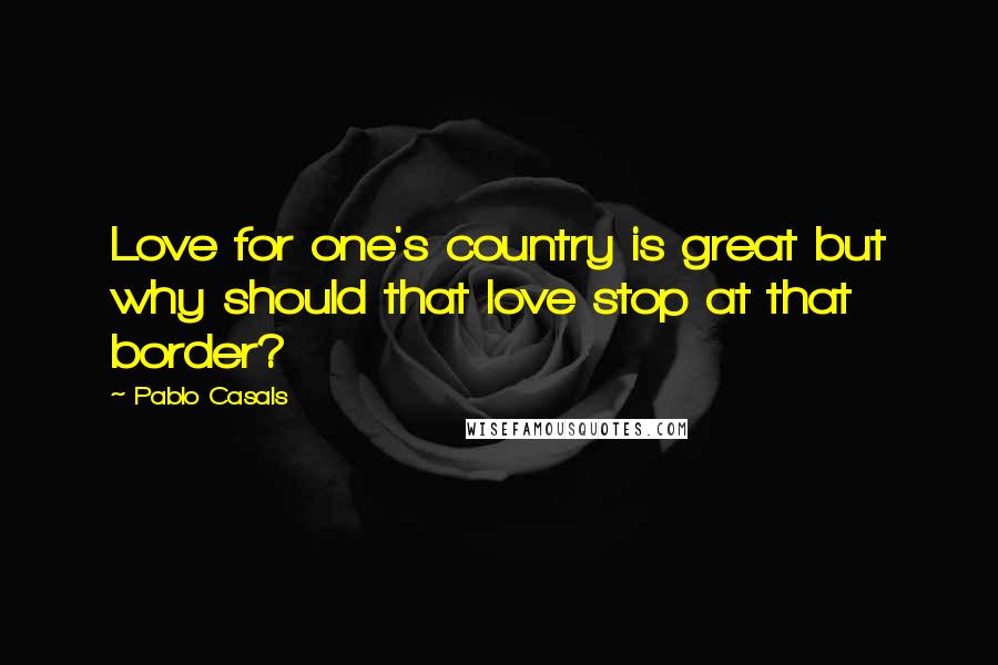 Pablo Casals Quotes: Love for one's country is great but why should that love stop at that border?