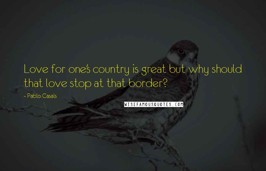 Pablo Casals Quotes: Love for one's country is great but why should that love stop at that border?