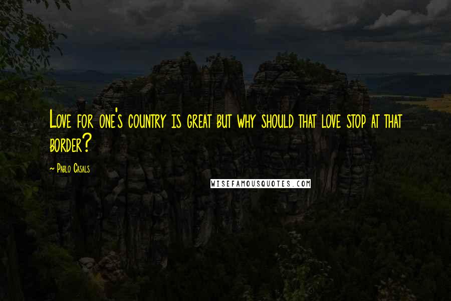 Pablo Casals Quotes: Love for one's country is great but why should that love stop at that border?