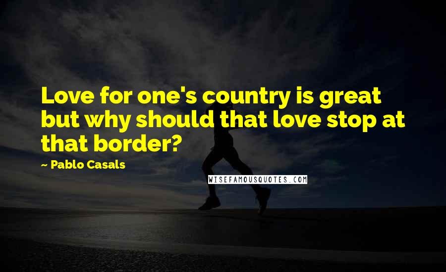 Pablo Casals Quotes: Love for one's country is great but why should that love stop at that border?
