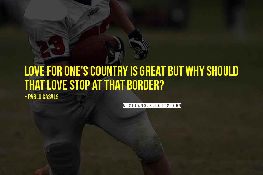 Pablo Casals Quotes: Love for one's country is great but why should that love stop at that border?