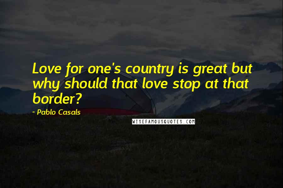 Pablo Casals Quotes: Love for one's country is great but why should that love stop at that border?