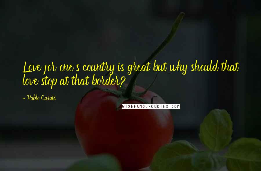 Pablo Casals Quotes: Love for one's country is great but why should that love stop at that border?