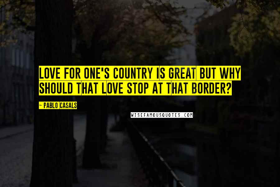 Pablo Casals Quotes: Love for one's country is great but why should that love stop at that border?