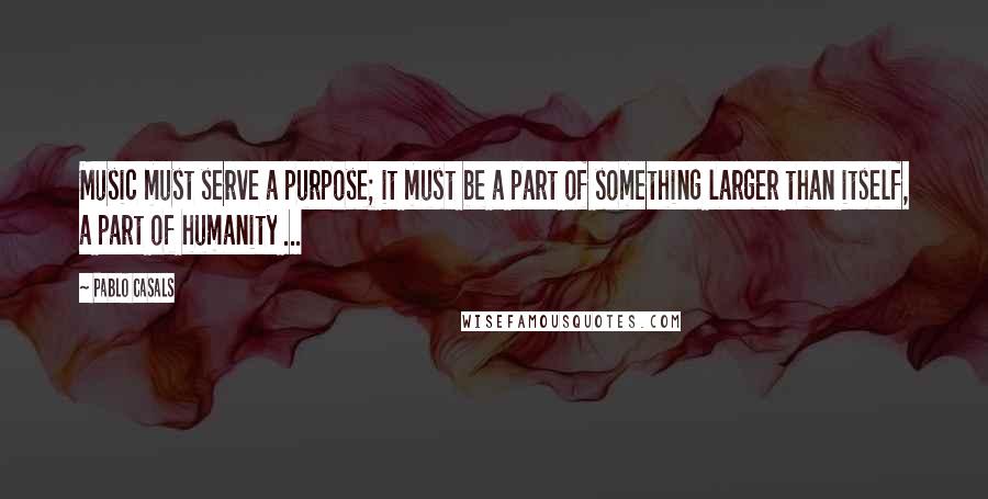 Pablo Casals Quotes: Music must serve a purpose; it must be a part of something larger than itself, a part of humanity ...