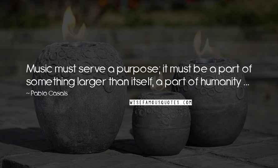 Pablo Casals Quotes: Music must serve a purpose; it must be a part of something larger than itself, a part of humanity ...