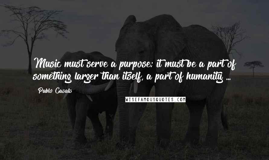 Pablo Casals Quotes: Music must serve a purpose; it must be a part of something larger than itself, a part of humanity ...