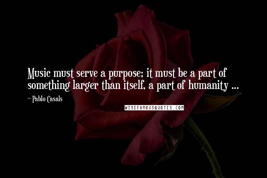 Pablo Casals Quotes: Music must serve a purpose; it must be a part of something larger than itself, a part of humanity ...