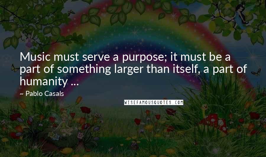Pablo Casals Quotes: Music must serve a purpose; it must be a part of something larger than itself, a part of humanity ...