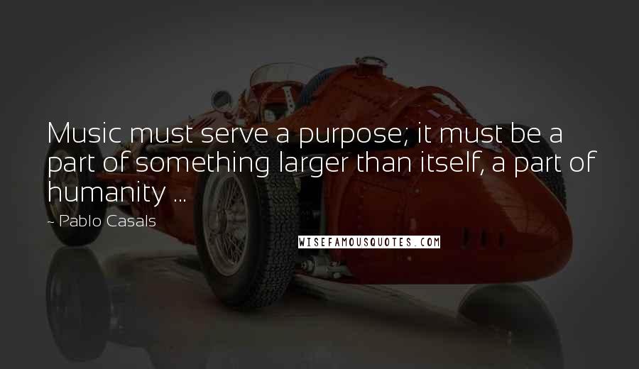 Pablo Casals Quotes: Music must serve a purpose; it must be a part of something larger than itself, a part of humanity ...