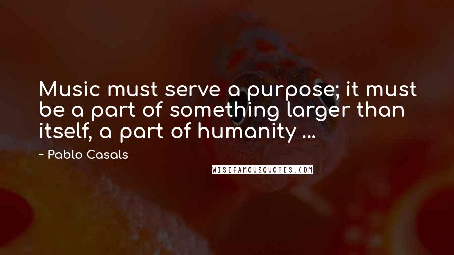 Pablo Casals Quotes: Music must serve a purpose; it must be a part of something larger than itself, a part of humanity ...