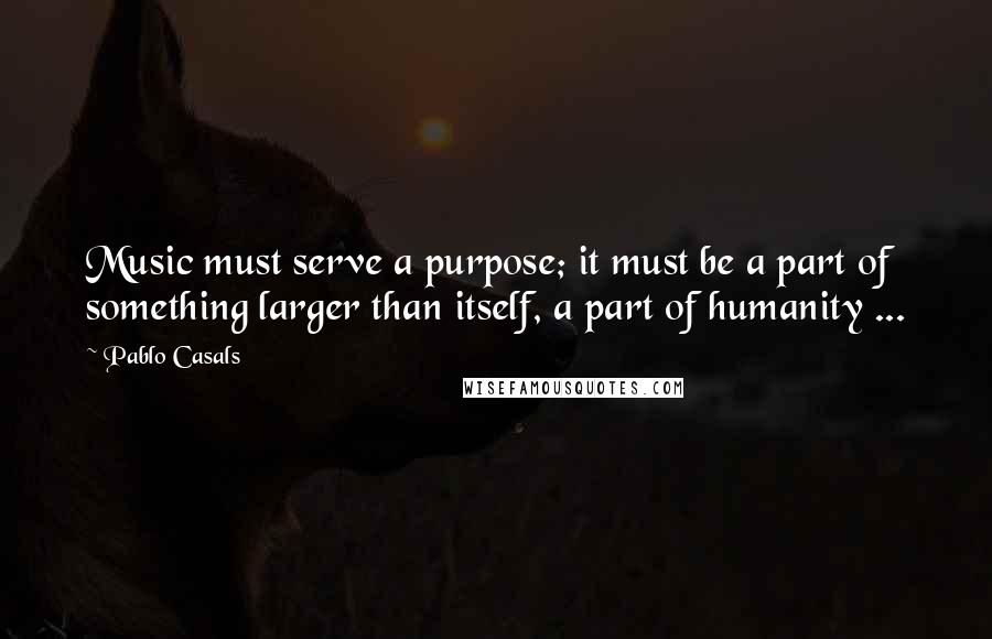 Pablo Casals Quotes: Music must serve a purpose; it must be a part of something larger than itself, a part of humanity ...