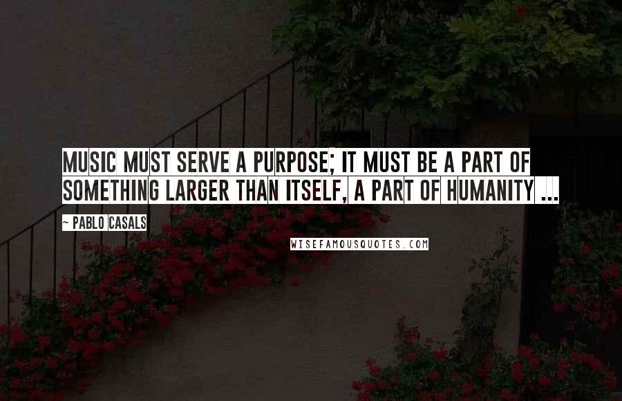 Pablo Casals Quotes: Music must serve a purpose; it must be a part of something larger than itself, a part of humanity ...