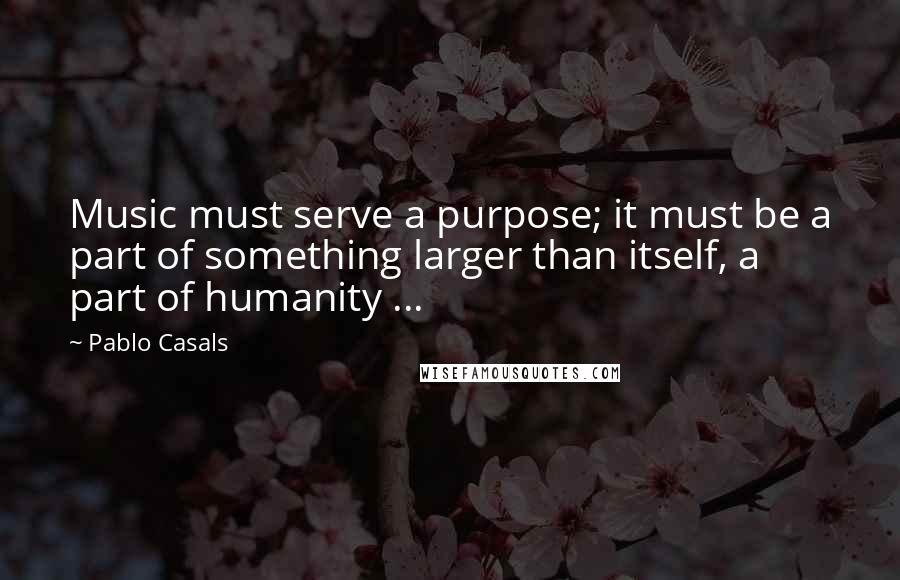 Pablo Casals Quotes: Music must serve a purpose; it must be a part of something larger than itself, a part of humanity ...