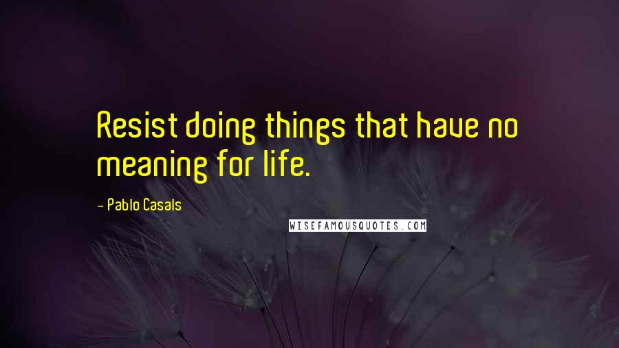 Pablo Casals Quotes: Resist doing things that have no meaning for life.