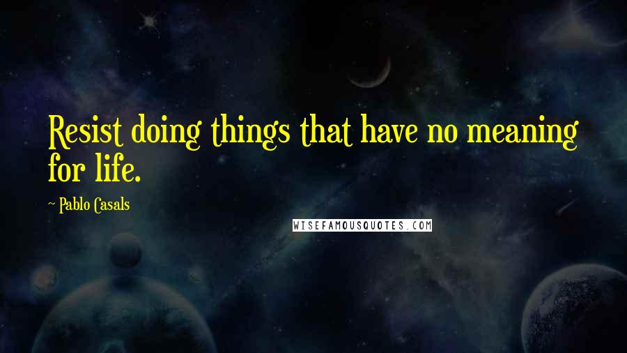Pablo Casals Quotes: Resist doing things that have no meaning for life.