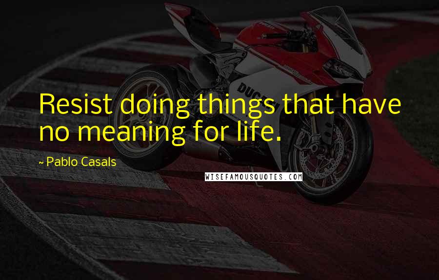 Pablo Casals Quotes: Resist doing things that have no meaning for life.