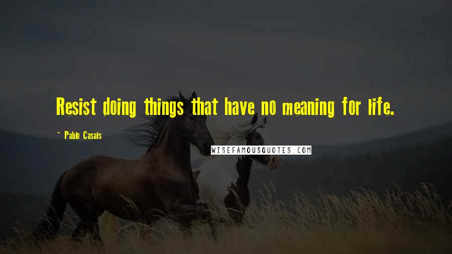 Pablo Casals Quotes: Resist doing things that have no meaning for life.
