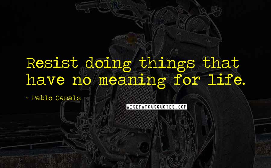 Pablo Casals Quotes: Resist doing things that have no meaning for life.