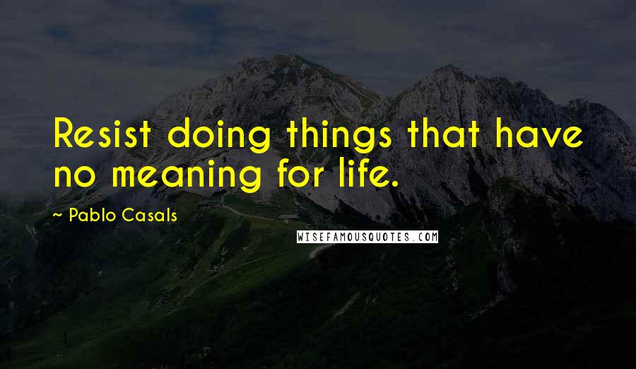Pablo Casals Quotes: Resist doing things that have no meaning for life.
