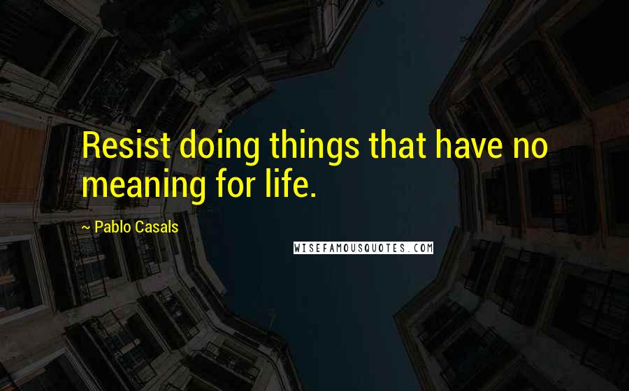 Pablo Casals Quotes: Resist doing things that have no meaning for life.