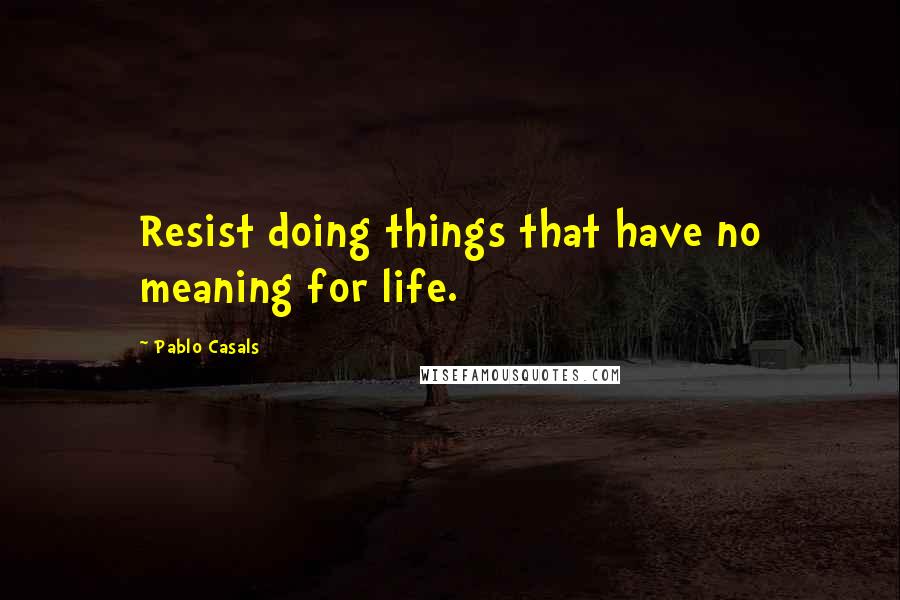 Pablo Casals Quotes: Resist doing things that have no meaning for life.