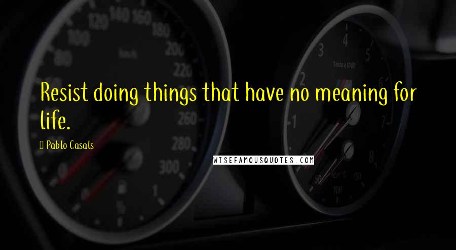 Pablo Casals Quotes: Resist doing things that have no meaning for life.