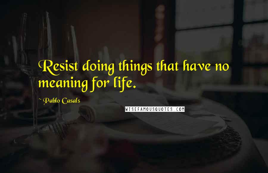 Pablo Casals Quotes: Resist doing things that have no meaning for life.