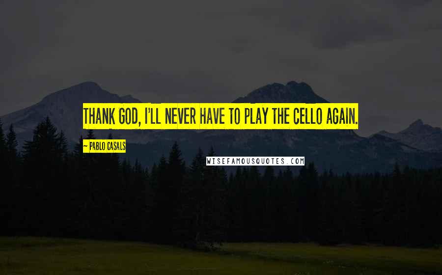 Pablo Casals Quotes: Thank God, I'll never have to play the cello again.