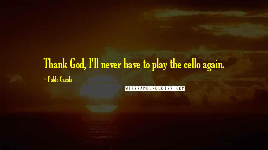 Pablo Casals Quotes: Thank God, I'll never have to play the cello again.