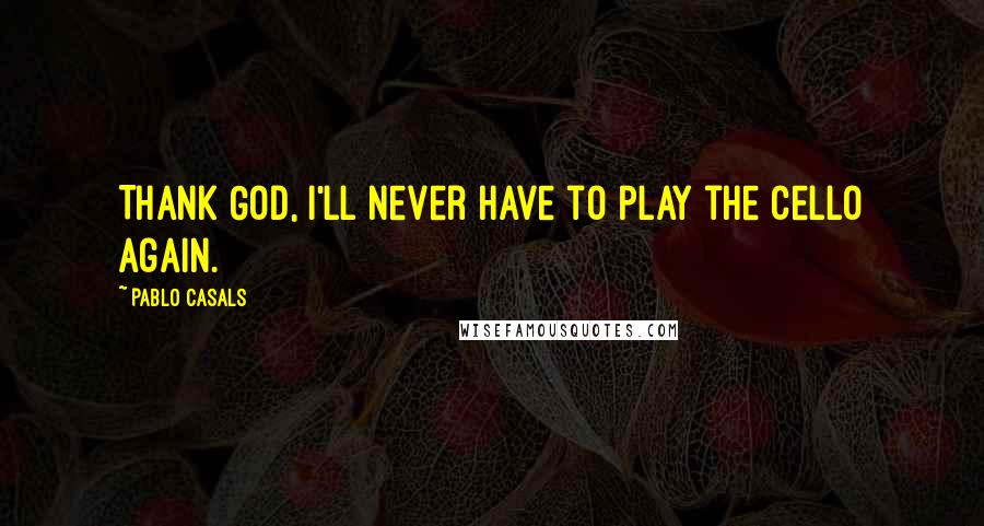 Pablo Casals Quotes: Thank God, I'll never have to play the cello again.