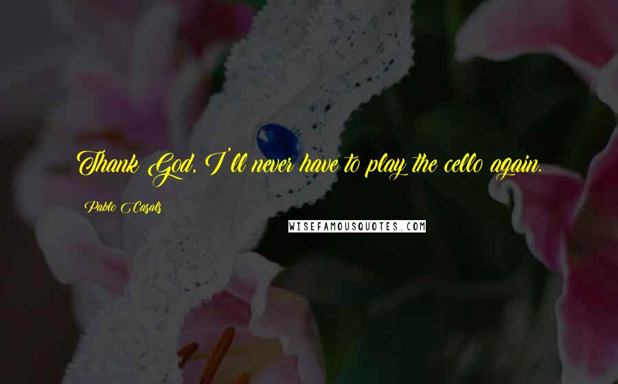 Pablo Casals Quotes: Thank God, I'll never have to play the cello again.