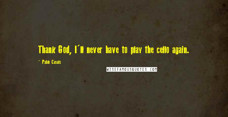 Pablo Casals Quotes: Thank God, I'll never have to play the cello again.