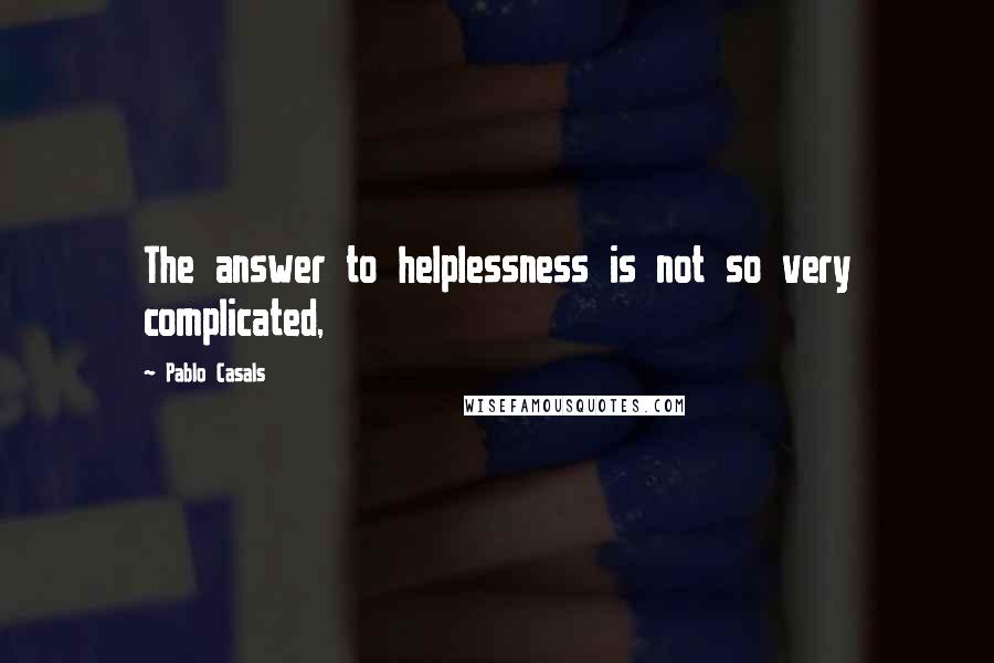 Pablo Casals Quotes: The answer to helplessness is not so very complicated,