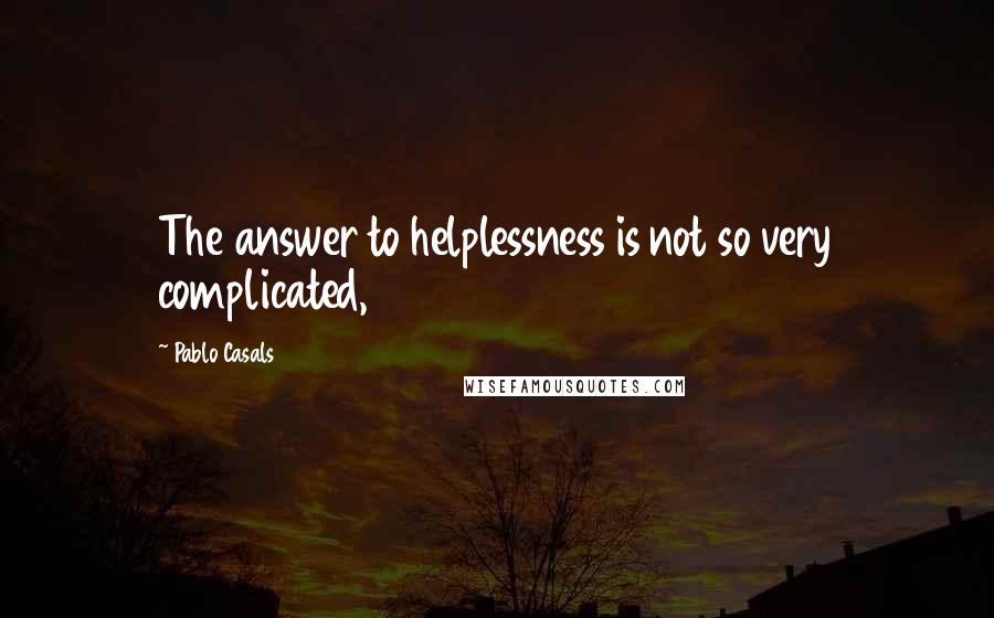Pablo Casals Quotes: The answer to helplessness is not so very complicated,