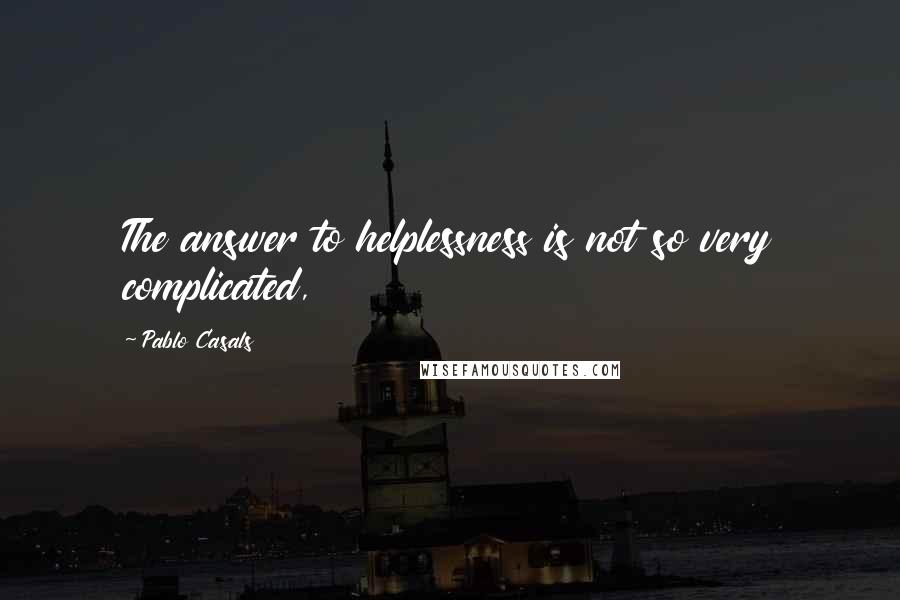 Pablo Casals Quotes: The answer to helplessness is not so very complicated,