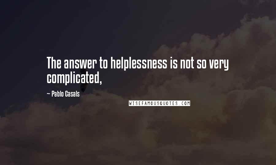 Pablo Casals Quotes: The answer to helplessness is not so very complicated,