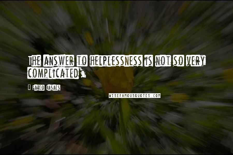 Pablo Casals Quotes: The answer to helplessness is not so very complicated,