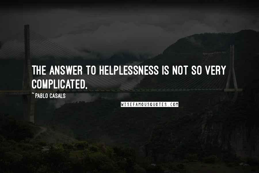 Pablo Casals Quotes: The answer to helplessness is not so very complicated,