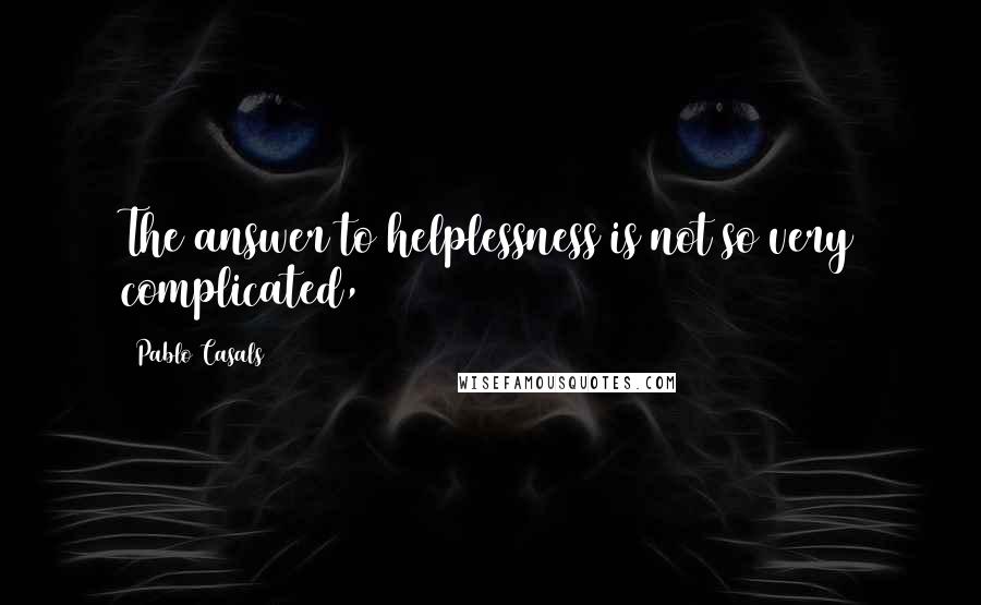 Pablo Casals Quotes: The answer to helplessness is not so very complicated,