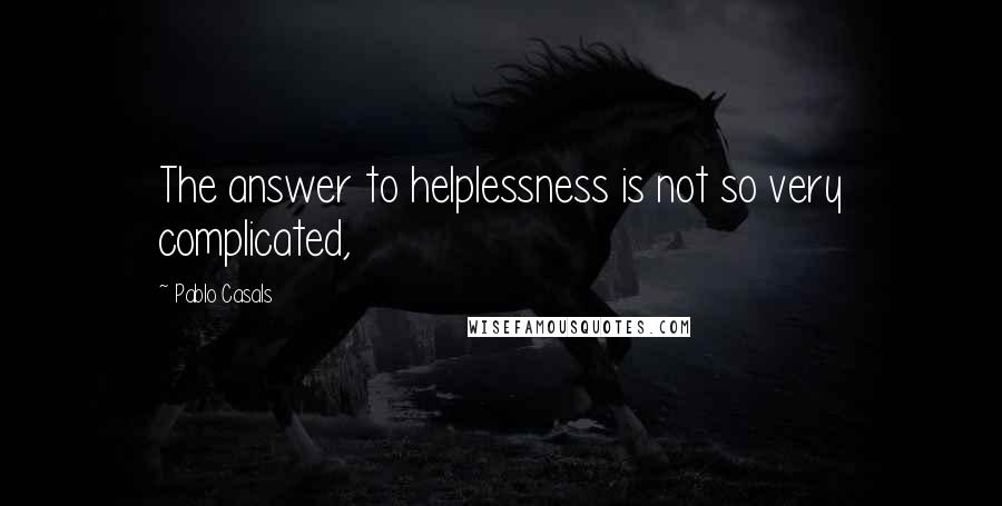 Pablo Casals Quotes: The answer to helplessness is not so very complicated,