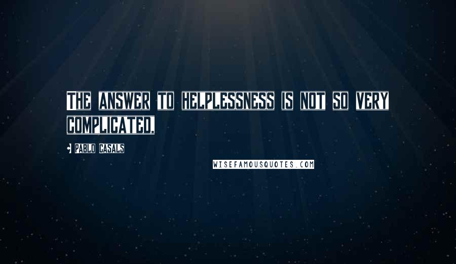 Pablo Casals Quotes: The answer to helplessness is not so very complicated,