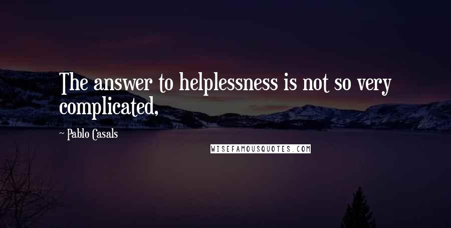 Pablo Casals Quotes: The answer to helplessness is not so very complicated,