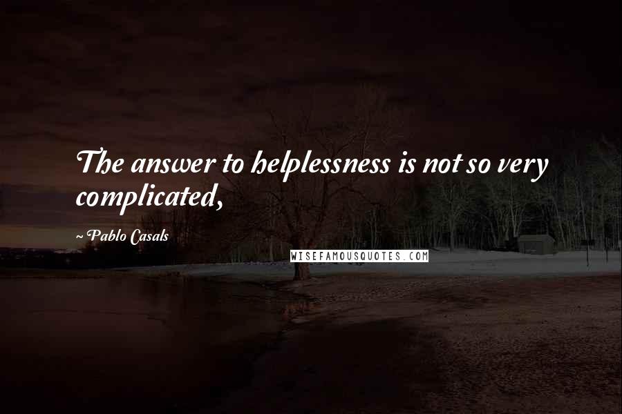 Pablo Casals Quotes: The answer to helplessness is not so very complicated,