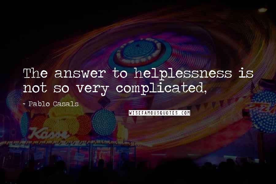 Pablo Casals Quotes: The answer to helplessness is not so very complicated,